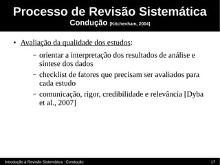 Processo de Revisão Sistemática
                                   Condução [Kitchenham, 2004]

    ●   Avaliação da qualidade dos estudos:
               –   orientar a interpretação dos resultados de análise e
                   síntese dos dados
               –   checklist de fatores que precisam ser avaliados para
                   cada estudo
               –   comunicação, rigor, credibilidade e relevância [Dyba
                   et al., 2007]




Introdução à Revisão Sistemática : Condução                               17
 