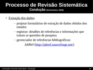 Processo de Revisão Sistemática
                                   Condução [Kitchenham, 2004]

    ●   Extração dos dados:
               –   projetar formulários de extração de dados obtidos dos
                   estudos
               –   registrar: detalhes de referências e informações que
                   tratam as questões de pesquisa
               –   gerenciador de referências bibliográficas:
                          JabRef (http://jabref.sourceforge.net/)




Introdução à Revisão Sistemática : Condução                                18
 