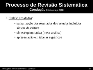 Processo de Revisão Sistemática
                                   Condução [Kitchenham, 2004]

    ●   Síntese dos dados:
               –   sumarização dos resultados dos estudos incluídos
               –   síntese descritiva
               –   síntese quantitativa (meta-análise)
               –   apresentação em tabelas e gráficos




Introdução à Revisão Sistemática : Condução                           19
 