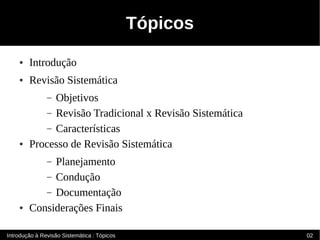 Tópicos
    ●   Introdução
    ●   Revisão Sistemática
              Objetivos
               –
            – Revisão Tradicional x Revisão Sistemática
            – Características
    ●   Processo de Revisão Sistemática
             Planejamento
               –
           – Condução
           – Documentação
    ●   Considerações Finais

Introdução à Revisão Sistemática : Tópicos                02
 