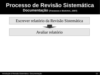 Processo de Revisão Sistemática
                        Documentação [Travassos e Biolchini., 2007]


                Escrever relatório da Revisão Sistemática

                                        Avaliar relatório




Introdução à Revisão Sistemática : Documentação                       22
 