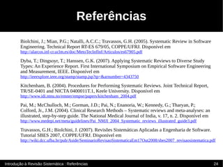 Referências
        Biolchini, J.; Mian, P.G.; Natalli, A.C.C.; Travassos, G.H. (2005). Systematic Review in Software
        Engineering. Technical Report RT-ES 679/05, COPPE/UFRJ. Disponível em
        http://alarcos.inf-cr.uclm.es/doc/MetoTecInfInf/Articulos/es67905.pdf

        Dyba, T.; Dingsoyr, T.; Hanssen, G.K. (2007). Applying Systematic Reviews to Diverse Study
        Types: An Experience Report. First International Symposium on Empirical Software Engineering
        and Measurement, IEEE. Disponível em
        http://ieeexplore.ieee.org/stamp/stamp.jsp?tp=&arnumber=4343750

        Kitchenham, B. (2004). Procedures for Performing Systematic Reviews. Joint Technical Report,
        TR/SE-0401 and NICTA 0400011T.1, Keele University. Disponível em
        http://www.idi.ntnu.no/emner/empse/papers/kitchenham_2004.pdf

        Pai, M.; McChulloch, M.; Gorman, J.D.; Pai, N.; Enanoria, W.; Kennedy, G.; Tharyan, P.;
        Colford, Jr., J.M. (2004). Clinical Research Methods – Systematic reviews and meta-analyses: an
        illustrated, step-by-step guide. The National Medical Journal of India, v. 17, n. 2. Disponível em
        http://www.medepi.net/meta/guidelines/Pai_NMJI_2004_Systematic_reviews_illustrated_guide3.pdf

        Travassos, G.H.; Biolchini, J. (2007). Revisões Sistemáticas Aplicadas a Engenharia de Software.
        Tutorial SBES 2007, COPPE/UFRJ. Disponível em
        http://wiki.dcc.ufba.br/pub/Aside/SeminarioRevisaoSistematicaEm17Out2008/sbes2007_revisaosistematica.pdf




Introdução à Revisão Sistemática : Referências                                                                 24
 