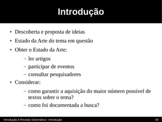 Introdução
    ●   Descoberta e proposta de ideias
    ●   Estado da Arte do tema em questão
    ●   Obter o Estado da Arte:
             ler artigos
               –
           – participar de eventos
           – consultar pesquisadores
    ●   Considerar:
               –   como garantir a aquisição do maior número possível de
                   textos sobre o tema?
               –   como foi documentada a busca?

Introdução à Revisão Sistemática : Introdução                              03
 