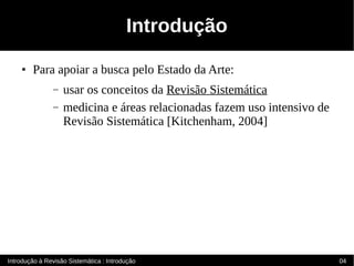 Introdução
    ●   Para apoiar a busca pelo Estado da Arte:
                –   usar os conceitos da Revisão Sistemática
                –   medicina e áreas relacionadas fazem uso intensivo de
                    Revisão Sistemática [Kitchenham, 2004]




Introdução à Revisão Sistemática : Introdução                              04
 