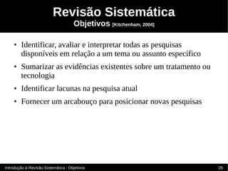Revisão Sistemática
                                     Objetivos [Kitchenham, 2004]

    ●   Identificar, avaliar e interpretar todas as pesquisas
        disponíveis em relação a um tema ou assunto específico
    ●   Sumarizar as evidências existentes sobre um tratamento ou
        tecnologia
    ●   Identificar lacunas na pesquisa atual
    ●   Fornecer um arcabouço para posicionar novas pesquisas




Introdução à Revisão Sistemática : Objetivos                        05
 
