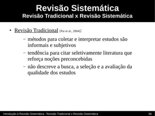 Revisão Sistemática
               Revisão Tradicional x Revisão Sistemática

    ●   Revisão Tradicional [Pai et al., 2004]:
               –   métodos para coletar e interpretar estudos são
                   informais e subjetivos
               –   tendência para citar seletivamente literatura que
                   reforça noções preconcebidas
               –   não descreve a busca, a seleção e a avaliação da
                   qualidade dos estudos




Introdução à Revisão Sistemática : Revisão Tradicional x Revisão Sistemática   06
 