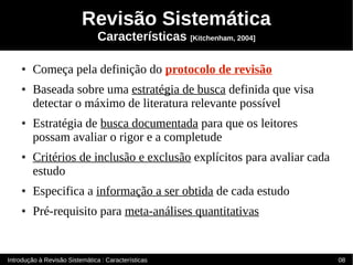 Revisão Sistemática
                                Características [Kitchenham, 2004]

    ●    Começa pela definição do protocolo de revisão
    ●    Baseada sobre uma estratégia de busca definida que visa
         detectar o máximo de literatura relevante possível
    ●    Estratégia de busca documentada para que os leitores
         possam avaliar o rigor e a completude
    ●    Critérios de inclusão e exclusão explícitos para avaliar cada
         estudo
    ●    Especifica a informação a ser obtida de cada estudo
    ●    Pré-requisito para meta-análises quantitativas


Introdução à Revisão Sistemática : Características                       08
 