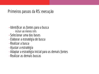 Primeiros passos da RS: execução
•Identiﬁcar as fontes para a busca
• incluir ao menos três
•Selecionar uma das bases
•Elaborar a estratégia de busca
•Realizar a busca
•Ajustar a estratégia
•Adaptar a estratégia inicial para as demais fontes
•Realizar as demais buscas
 