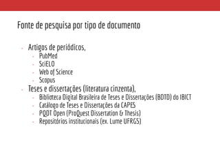 Fonte de pesquisa por tipo de documento
• Artigos de periódicos,
• PubMed
• SciELO
• Web of Science
• Scopus
• Teses e dissertações (literatura cinzenta),
• Biblioteca Digital Brasileira de Teses e Dissertações (BDTD) do IBICT
• Catálogo de Teses e Dissertações da CAPES
• PQDT Open (ProQuest Dissertation & Thesis)
• Repositórios institucionais (ex. Lume UFRGS)
 