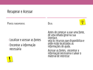 Recuperar e Acessar
PONTOS FUNDAMENTAIS
•Localizar e acessar as fontes
•Encontrar a informação
necessária
DICAS
Antes de começar a usar uma fonte,
dê uma olhada geral na sua
interface,
veja os recursos que disponibiliza e
onde estão localizadas as
informações de ajuda.
Acessar as fontes, encontrar a
informação necessária e salvar o
material de interesse
 