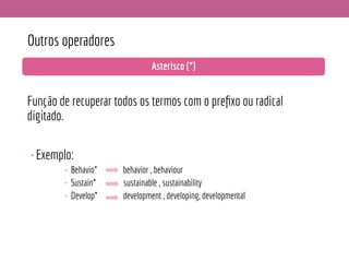 Outros operadores
Função de recuperar todos os termos com o preﬁxo ou radical
digitado.
•Exemplo:
• Behavio* behavior , behaviour
• Sustain* sustainable , sustainability
• Develop* development , developing, developmental
Asterisco (*)
 