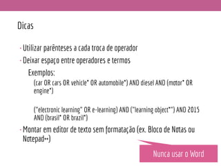 Dicas
•Utilizar parênteses a cada troca de operador
•Deixar espaço entre operadores e termos
Exemplos:
(car OR cars OR vehicle* OR automobile*) AND diesel AND (motor* OR
engine*)
("electronic learning" OR e-learning) AND ("learning object*") AND 2015
AND (brasil* OR brazil*)
•Montar em editor de texto sem formatação (ex. Bloco de Notas ou
Notepad++)
Nunca usar o Word
 