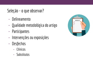 Seleção - o que observar?
• Delineamento
• Qualidade metodológica do artigo
• Participantes
• Intervenções ou exposições
• Desfechos
• Clínicos
• Substitutos
 