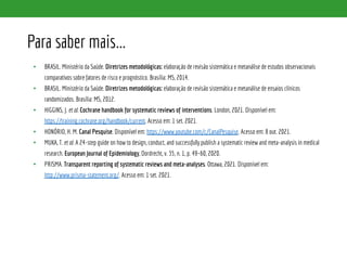 Para saber mais...
• BRASIL. Ministério da Saúde. Diretrizes metodológicas: elaboração de revisão sistemática e metanálise de estudos observacionais
comparativos sobre fatores de risco e prognóstico. Brasília: MS, 2014.
• BRASIL. Ministério da Saúde. Diretrizes metodológicas: elaboração de revisão sistemática e metanálise de ensaios clínicos
randomizados. Brasília: MS, 2012.
• HIGGINS, J. et al. Cochrane handbook for systematic reviews of interventions. London, 2021. Disponível em:
https://training.cochrane.org/handbook/current. Acesso em: 1 set. 2021.
• HONÓRIO, H. M. Canal Pesquise. Disponível em: https://www.youtube.com/c/CanalPesquise. Acesso em: 8 out. 2021.
• MUKA, T. et al. A 24-step guide on how to design, conduct, and successfully publish a systematic review and meta-analysis in medical
research. European Journal of Epidemiology, Dordrecht, v. 35, n. 1, p. 49–60, 2020.
• PRISMA. Transparent reporting of systematic reviews and meta-analyses. Ottawa, 2021. Disponível em:
http://www.prisma-statement.org/. Acesso em: 1 set. 2021.
 