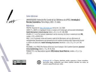 Atribuição BY — Copiar, distribuir, exibir, executar e fazer trabalhos
derivados dela, conquanto que deem créditos devidos ao autor, na
maneira especificada por estes.
Como referenciar:
UNIVERSIDADE Federal do Rio Grande do Sul. Bibliotecas da UFRGS. Introdução à
Revisão Sistemática. Porto Alegre, 2021. 71 slides.
Referências:
FREEPIK. Disponível em: https://br.freepik.com. Acesso em: 1 set. 2020.
GRANT, M. J.; BOOTH, A. A typology of reviews: an analysis of 14 review types and associated methodologies.
Health Information & Libraries Journal, Oxford, v. 26, n. 2, p. 91–108, 2009.
HIGGINS, J. P. T. et al. The Cochrane Collaboration’s tool for assessing risk of bias in randomised trials. BMJ,
London, v. 343, p. d5928, 2011.
KING, S. et al. A systematic review and economic model of the effectiveness and cost-effectiveness of
methylphenidate, dexamfetamine and atomoxetine for the treatment of attention deﬁcit hyperactivity disorder
in children and adolescents. Health Technology Assessment, Winchester, v. 10, n. 23, p. iii–iv, xiii–146,
2006.
MCGOWAN, J. et al. PRESS Peer Review of Electronic Search Strategies: 2015 Guideline Statement. Journal of
Clinical Epidemiology, Oxford, v. 75, p. 40–46, 2016.
MURAD, M H. et al. New evidence pyramid. BMJ Evidence-Based Medicine, London, v. 21, n. 4, p.
125-127.
 