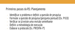 Primeiros passos da RS: Planejamento
• Identiﬁcar o problema e deﬁnir a questão de pesquisa
• Formular a questão de pesquisa (pergunta pontual) (Ex. PICO)
• Veriﬁcar se já existe uma revisão semelhante
• Deﬁnir a metodologia de execução
• Elaborar o protocolo (Ex. PRISMA-P)
 