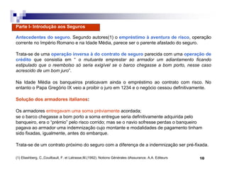 10
Parte I- Introdução aos Seguros
Antecedentes do seguro. Segundo autores(1) o empréstimo à aventura de risco, operação
corrente no Império Romano e na Idade Média, parece ser o parente afastado do seguro.
Trata-se de uma operação inversa à do contrato de seguro parecida com uma operação de
crédito que consistia em “ o mutuante emprestar ao armador um adiantamento ficando
estipulado que o reembolso só seria exigível se o barco chegasse a bom porto, nesse caso
acrescido de um bom juro”.
Na Idade Média os banqueiros praticavam ainda o empréstimo ao contrato com risco. No
entanto o Papa Gregório IX veio a proibir o juro em 1234 e o negócio cessou definitivamente.
Solução dos armadores italianos:
Os armadores entregavam uma soma préviamente acordada;
se o barco chegasse a bom porto a soma entregue seria definitivamente adquirida pelo
banqueiro, era o “prémio” pelo risco corrido; mas se o navio sofresse perdas o banqueiro
pagava ao armador uma indemnização cujo montante e modalidades de pagamento tinham
sido fixadas, igualmente, antes do embarque.
Trata-se de um contrato próximo do seguro com a diferença de a indemnização ser pré-fixada.
(1) Eliashberg, C.,Couilbault, F. et Latrasse,M.(1992). Notions Générales dAssurance. A.A. Editeurs
 
