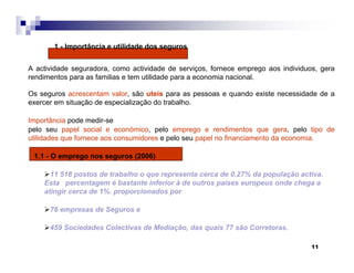 11
1 - Importância e utilidade dos seguros
A actividade seguradora, como actividade de serviços, fornece emprego aos individuos, gera
rendimentos para as familias e tem utilidade para a economia nacional.
Os seguros acrescentam valor, são uteis para as pessoas e quando existe necessidade de a
exercer em situação de especialização do trabalho.
Importância pode medir-se
pelo seu papel social e económico, pelo emprego e rendimentos que gera, pelo tipo de
utilidades que fornece aos consumidores e pelo seu papel no financiamento da economia.
1.1 - O emprego nos seguros (2006)
11 518 postos de trabalho o que representa cerca de 0.27% da população activa.
Esta percentagem é bastante inferior à de outros países europeus onde chega a
atingir cerca de 1%. proporcionados por
76 empresas de Seguros e
459 Sociedades Colectivas de Mediação, das quais 77 são Corretoras.
 