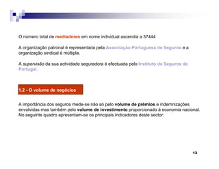 13
O número total de mediadores em nome individual ascendia a 37444
A organização patronal é representada pela Associação Portuguesa de Seguros e a
organização sindical é múltipla.
A supervisão da sua actividade seguradora é efectuada pelo Instituto de Seguros de
Portugal.
1.2 - O volume de negócios
A importância dos seguros mede-se não só pelo volume de prémios e indemnizações
envolvidas mas também pelo volume de investimento proporcionado à economia nacional.
No seguinte quadro apresentam-se os principais indicadores deste sector:
 