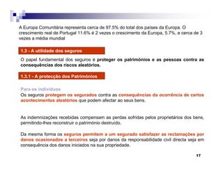 17
1.3 - A utilidade dos seguros
O papel fundamental dos seguros é proteger os patrimónios e as pessoas contra as
consequências dos riscos aleatórios.
1.3.1 - A protecção dos Patrimónios
Para os indivíduos
Os seguros protegem os segurados contra as consequências da ocorrência de certos
acontecimentos aleatórios que podem afectar ao seus bens.
As indemnizações recebidas compensam as perdas sofridas pelos proprietários dos bens,
permitindo-lhes reconstruir o património destruído.
Da mesma forma os seguros permitem a um segurado satisfazer as reclamações por
danos ocasionados a terceiros seja por danos da responsabilidade civil directa seja em
consequência dos danos iniciados na sua propriedade.
A Europa Comunitária representa cerca de 97.5% do total dos países da Europa. O
crescimento real de Portugal 11.6% é 2 vezes o crescimento da Europa, 5.7%, e cerca de 3
vezes a média mundial
 