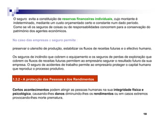 18
No caso das empresas o seguro permite :
preservar o utensílio de produção, estabilizar os fluxos de receitas futuras e o efectivo humano.
Os seguros de incêndio que cobrem o equipamento e os seguros de perdas de exploração que
cobrem os fluxos de receitas futuras permitem ao empresário segurar o resultado futuro da sua
empresa. O seguro de acidentes de trabalho permite ao empresário proteger o capital humano
que reproduz o processo produtivo.
1.3.2 - A protecção das Pessoas e dos Rendimentos
Certos acontecimentos podem atingir as pessoas humanas na sua integridade física e
psicológica, causando-lhes danos diminuindo-lhes os rendimentos ou em casos extremos
provocando-lhes morte prematura.
O seguro evita a constituição de reservas financeiras individuais, cujo montante é
indeterminado, mediante um custo orçamentado certo e constante num dado período.
Como se vê os seguros de coisas ou de responsabilidades concorrem para a conservação do
património dos agentes económicos.
 
