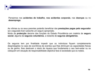 19
As vítimas ou os seus parentes poderão beneficiar das prestações pagas pelo segurador
se o segurado tiver subscrito um seguro apropriado.
Muita da protecção decorre das funções do Estado Providência em matéria de seguro
social, alguma da seguros voluntários, a restante de seguros obrigatórios.
Os seguros tem por finalidade impedir que os indivíduos fiquem completamente
desprotegidos no caso de ocorrência de eventos que lhes diminuam as capacidades físicas
ou de ganho, lhes destruam o stock de riqueza que fundamenta o seu bem-estar ou os
coloquem em situação de responsabilidade objectiva face à sociedade que os rodeia.
Pensemos nos acidentes de trabalho, nos acidentes corporais, nas doenças ou no
desemprego.
 