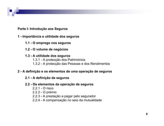 2
Parte I- Introdução aos Seguros
1 - Importância e utilidade dos seguros
1.1 - O emprego nos seguros
1.2 - O volume de negócios
1.3 - A utilidade dos seguros
1.3.1 - A protecção dos Patrimónios
1.3.2 - A protecção das Pessoas e dos Rendimentos
2 - A definição e os elementos de uma operação de seguros
2.1 - A definição de seguros
2.2 - Os elementos da operação de seguros
2.2.1 - O risco
2.2.2 - O prémio
2.2.3 - A prestação a pagar pelo segurador
2.2.4 - A compensação no seio da mutualidade
 