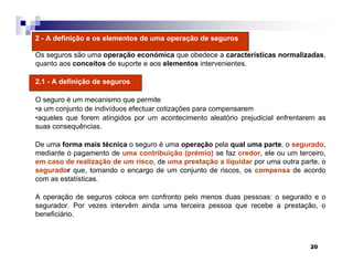 20
2 - A definição e os elementos de uma operação de seguros
Os seguros são uma operação económica que obedece a características normalizadas,
quanto aos conceitos de suporte e aos elementos intervenientes.
2.1 - A definição de seguros
O seguro é um mecanismo que permite
•a um conjunto de indivíduos efectuar cotizações para compensarem
•aqueles que forem atingidos por um acontecimento aleatório prejudicial enfrentarem as
suas consequências.
De uma forma mais técnica o seguro é uma operação pela qual uma parte, o segurado,
mediante o pagamento de uma contribuição (prémio) se faz credor, ele ou um terceiro,
em caso de realização de um risco, de uma prestação a liquidar por uma outra parte, o
segurador que, tomando o encargo de um conjunto de riscos, os compensa de acordo
com as estatísticas.
A operação de seguros coloca em confronto pelo menos duas pessoas: o segurado e o
segurador. Por vezes intervêm ainda uma terceira pessoa que recebe a prestação, o
beneficiário.
 