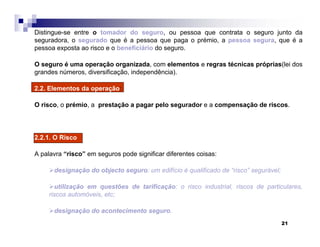 21
Distingue-se entre o tomador do seguro, ou pessoa que contrata o seguro junto da
seguradora, o segurado que é a pessoa que paga o prémio, a pessoa segura, que é a
pessoa exposta ao risco e o beneficiário do seguro.
O seguro é uma operação organizada, com elementos e regras técnicas próprias(lei dos
grandes números, diversificação, independência).
2.2. Elementos da operação:
O risco, o prémio, a prestação a pagar pelo segurador e a compensação de riscos.
2.2.1. O Risco
A palavra “risco” em seguros pode significar diferentes coisas:
designação do objecto seguro: um edifício é qualificado de “risco” segurável;
utilização em questões de tarificação: o risco industrial, riscos de particulares,
riscos automóveis, etc;
designação do acontecimento seguro.
 