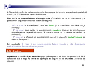 22
Nem todos os acontecimentos são seguráveis. Com efeito, só os acontecimentos que
possuam os seguintes caracteres podem ser seguros:
1º caracter: o acontecimento deve ser futuro (o acontecimento não deve ter já
ocorrido);
2º caracter: deve existir no acontecimento incerteza. Fala-se de acontecimento
aleatório porque depende do acaso. A incerteza reside na ocorrência ou na data de
ocorrência;
3º caracter: a chegada do acontecimento não deve depender exclusivamente da
vontade do segurado.
Em conclusão: O risco é um acontecimento futuro, incerto e não dependente
exclusivamente da vontade do segurado.
2.2.2 - O prémio
O prémio é a contribuição monetária paga pelo segurado em troca da garantia que lhe é
concedida. Ele é pago no início da operação de seguro ou da anuidade (exercício de
seguro).
A última designação é a mais correcta e nós dizemos que “o risco é o acontecimento prejudicial
contra cuja ocorrência nos pretendemos cobrir”.
 