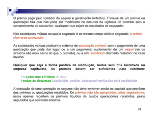 23
O prémio pago pelo tomador do seguro é geralmente forfetário. Trata-se de um prémio ou
quotização fixa que não pode ser modificado no decurso da vigência do contrato sem o
consentimento do subscritor, quaisquer que sejam os resultados do segurador.
Nas sociedades mútuas na qual o segurado é ao mesmo tempo sócio e segurado, o prémio
chama-se quotização.
As sociedades mútuas praticam o sistema de quotização variável, com o pagamento de uma
quotização que pode dar lugar ou a um pagamento suplementar de um rappel (se os
sinistros são mais caros do que o previsto), ou a um reembolso chamado “estorno” no caso
inverso.
Qualquer que seja a forma jurídica da instituição, mútua sem fins lucrativos ou
empresa capitalista, os prémios devem ser suficientes para cobrirem:
o custo dos sinistros do ano;
todas as despesas (aquisição, gestão, cobrança) realizadas pela instituição.
A execução de uma operação de seguros não deve envolver senão os capitais que provêem
dos prémios ou quotizações recebidos. Os prémios não são apropriados pelos seguradores,
estes apenas repartem os prémios líquidos de custos operacionais recebidos, pelos
segurados que sofreram sinistros.
 