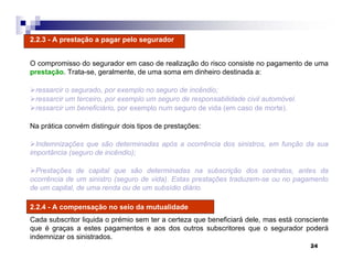 24
2.2.3 - A prestação a pagar pelo segurador
O compromisso do segurador em caso de realização do risco consiste no pagamento de uma
prestação. Trata-se, geralmente, de uma soma em dinheiro destinada a:
ressarcir o segurado, por exemplo no seguro de incêndio;
ressarcir um terceiro, por exemplo um seguro de responsabilidade civil automóvel.
ressarcir um beneficiário, por exemplo num seguro de vida (em caso de morte).
Na prática convém distinguir dois tipos de prestações:
Indemnizações que são determinadas após a ocorrência dos sinistros, em função da sua
importância (seguro de incêndio);
Prestações de capital que são determinadas na subscrição dos contratos, antes da
ocorrência de um sinistro (seguro de vida). Estas prestações traduzem-se ou no pagamento
de um capital, de uma renda ou de um subsídio diário.
2.2.4 - A compensação no seio da mutualidade
Cada subscritor liquida o prémio sem ter a certeza que beneficiará dele, mas está consciente
que é graças a estes pagamentos e aos dos outros subscritores que o segurador poderá
indemnizar os sinistrados.
 
