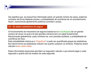 26
Isto significa que, se possuirmos informação sobre um grande número de casos, podemos
conhecer de forma bastante precisa, a probabilidade de ocorrência de um acontecimento.
Assim, raciocinando globalmente podemos controlar o acaso.
3.2 - Os dados estatísticos do seguro
O funcionamento do mecanismo de seguros baseia-se na mutualização de um grande
número de riscos na qual a lei dos grandes números tem um papel fundamental.
Raciocinando globalmente, pode conhecer-se, com precisão aceitável, a probabilidade de
ocorrência do risco.
Esta probabilidade chama-se a “frequência” e pode ser quantificada graças às estatísticas.
Da mesma forma as estatísticas indicam-nos quanto custaram os sinistros. Podemos assim
calcular o seu custo médio.
Estas informações essenciais permitem ao segurador calcular o que deverá pagar a cada
segurado e quanto terá de receber de cada segurado.
 