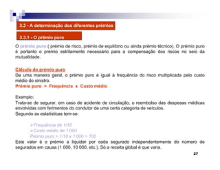 27
3.3 - A determinação dos diferentes prémios
3.3.1 - O prémio puro
O prémio puro ( prémio de risco, prémio de equilíbrio ou ainda prémio técnico). O prémio puro
é portanto o prémio estritamente necessário para a compensação dos riscos no seio da
mutualidade.
Cálculo do prémio puro
De uma maneira geral, o prémio puro é igual à frequência do risco multiplicada pelo custo
médio do sinistro.
Prémio puro = Frequência x Custo médio
Exemplo:
Trata-se de segurar, em caso de acidente de circulação, o reembolso das despesas médicas
envolvidas com ferimentos do condutor de uma certa categoria de veículos.
Segundo as estatísticas tem-se:
Frequência de 1/10
Custo médio de 1’000
Prémio puro = 1/10 x 1’000 = 100
Este valor é o prémio a liquidar por cada segurado independentemente do número de
segurados em causa (1 000, 10 000, etc.). Só a receita global é que varia.
 
