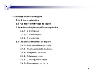 3
3 - As bases técnicas do seguro
3.1 – A teoria estatística
3.2 - Os dados estatísticos do seguro
3.3 - A determinação dos diferentes prémios
3.3.1 - O prémio puro
3.3.2 - O prémio líquido
3.3.3 - O prémio total
3.4 - As leis fundamentais do seguro
3.4.1 - A necessidade de produção
3.4.2 - A homogeneidade dos riscos
3.4.3 - A dispersão de riscos
3.4.4 - A divisão de riscos
3.4.5 - O resseguro dos riscos
3.4.6 – O cosseguro dos riscos
 