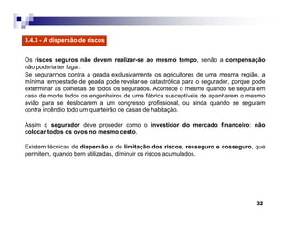 32
3.4.3 - A dispersão de riscos
Os riscos seguros não devem realizar-se ao mesmo tempo, senão a compensação
não poderia ter lugar.
Se segurarmos contra a geada exclusivamente os agricultores de uma mesma região, a
mínima tempestade de geada pode revelar-se catastrófica para o segurador, porque pode
exterminar as colheitas de todos os segurados. Acontece o mesmo quando se segura em
caso de morte todos os engenheiros de uma fábrica susceptíveis de apanharem o mesmo
avião para se deslocarem a um congresso profissional, ou ainda quando se seguram
contra incêndio todo um quarteirão de casas de habitação.
Assim o segurador deve proceder como o investidor do mercado financeiro: não
colocar todos os ovos no mesmo cesto.
Existem técnicas de dispersão e de limitação dos riscos, resseguro e cosseguro, que
permitem, quando bem utilizadas, diminuir os riscos acumulados.
 