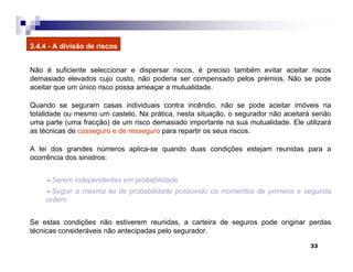 33
3.4.4 - A divisão de riscos
Não é suficiente seleccionar e dispersar riscos, é preciso também evitar aceitar riscos
demasiado elevados cujo custo, não poderia ser compensado pelos prémios. Não se pode
aceitar que um único risco possa ameaçar a mutualidade.
Quando se seguram casas individuais contra incêndio, não se pode aceitar imóveis na
totalidade ou mesmo um castelo. Na prática, nesta situação, o segurador não aceitará senão
uma parte (uma fracção) de um risco demasiado importante na sua mutualidade. Ele utilizará
as técnicas de cosseguro e de resseguro para repartir os seus riscos.
A lei dos grandes números aplica-se quando duas condições estejam reunidas para a
ocorrência dos sinistros:
Serem independentes em probabilidade
Seguir a mesma lei de probabilidade possuindo os momentos de primeira e segunda
ordem.
Se estas condições não estiverem reunidas, a carteira de seguros pode originar perdas
técnicas consideráveis não antecipadas pelo segurador.
 