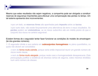 34
Mesmo que estes resultados não sejam negativos, a companhia pode ser obrigada a constituir
reservas de segurança importantes para efectuar uma compensação das perdas no tempo. Um
tal sistema apresenta dois inconvenientes:
por um lado, as reservas livres são apanhadas pelo imposto sobre os lucros
por outro lado, não existe forçosamente uma alternância de bons e maus resultados. As
perdas podem ser sistemáticas, se os riscos subscritos são em média piores do que o
conjunto dos riscos na carteira segurável.
Existem formas de o segurador tentar fazer funcionar as condições do modelo de amostragem
(lei dos grandes números).
1. O segurador divide a sua carteira em subconjuntos homogéneos no plano quantitativo, os
quais não devem ser concebidos
nem de forma muito estreita, porque seria então impossível reunir um grande número de
riscos nesta classe,
nem de forma muito alargada, porque neste caso a homogeneidade desapareceria. Esta
preocupação justifica a existência de diversos ramos de seguros, estes mesmos divididos
num certo número de classes.
 