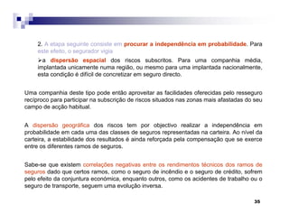 35
2. A etapa seguinte consiste em procurar a independência em probabilidade. Para
este efeito, o segurador vigia
a dispersão espacial dos riscos subscritos. Para uma companhia média,
implantada unicamente numa região, ou mesmo para uma implantada nacionalmente,
esta condição é difícil de concretizar em seguro directo.
Uma companhia deste tipo pode então aproveitar as facilidades oferecidas pelo resseguro
recíproco para participar na subscrição de riscos situados nas zonas mais afastadas do seu
campo de acção habitual.
A dispersão geográfica dos riscos tem por objectivo realizar a independência em
probabilidade em cada uma das classes de seguros representadas na carteira. Ao nível da
carteira, a estabilidade dos resultados é ainda reforçada pela compensação que se exerce
entre os diferentes ramos de seguros.
Sabe-se que existem correlações negativas entre os rendimentos técnicos dos ramos de
seguros dado que certos ramos, como o seguro de incêndio e o seguro de crédito, sofrem
pelo efeito da conjuntura económica, enquanto outros, como os acidentes de trabalho ou o
seguro de transporte, seguem uma evolução inversa.
 