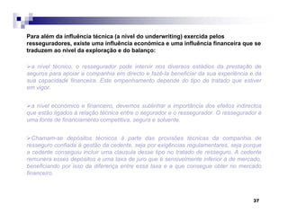 37
Para além da influência técnica (a nível do underwriting) exercida pelos
resseguradores, existe uma influência económica e uma influência financeira que se
traduzem ao nível da exploração e do balanço:
a nível técnico, o ressegurador pode intervir nos diversos estádios da prestação de
seguros para apoiar a companhia em directo e fazê-la beneficiar da sua experiência e da
sua capacidade financeira. Este empenhamento depende do tipo de tratado que estiver
em vigor.
a nível económico e financeiro, devemos sublinhar a importância dos efeitos indirectos
que estão ligados à relação técnica entre o segurador e o ressegurador. O ressegurador é
uma fonte de financiamento competitiva, segura e solvente.
Chamam-se depósitos técnicos à parte das provisões técnicas da companhia de
resseguro confiada à gestão da cedente, seja por exigências regulamentares, seja porque
a cedente conseguiu incluir uma clausula desse tipo no tratado de resseguro. A cedente
remunera esses depósitos a uma taxa de juro que é sensivelmente inferior à de mercado,
beneficiando por isso da diferença entre essa taxa e a que consegue obter no mercado
financeiro.
 