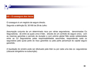 38
4.6 – O cosseguro dos riscos
O cosseguro é um negócio de seguro directo.
Segundo a definição DL 301/85 de 29 de Julho:
Assumpção conjunta de um determinado risco por várias seguradoras, denominadas Co
Seguradoras, de entre as quais uma é líder, através de um contrato de seguro único, com
as mesmas garantias e período de duração e com prémio global Não existe solidariedade
entre as Co Seguradoras pelas responsabilidades assumidas, respondendo cada co
seguradora pela quota parte do risco garantido ou pela parte percentual do capital seguro
garantido.
A liquidação do sinistro pode ser efectuado pela líder ou por cada uma das co- seguradoras
(cláusula obrigatória na subscrição).
 