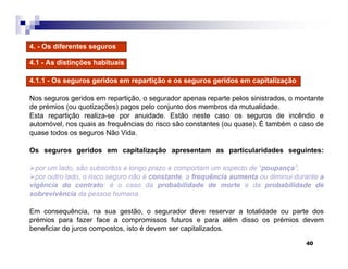 40
4. - Os diferentes seguros
4.1 - As distinções habituais
4.1.1 - Os seguros geridos em repartição e os seguros geridos em capitalização
Nos seguros geridos em repartição, o segurador apenas reparte pelos sinistrados, o montante
de prémios (ou quotizações) pagos pelo conjunto dos membros da mutualidade.
Esta repartição realiza-se por anuidade. Estão neste caso os seguros de incêndio e
automóvel, nos quais as frequências do risco são constantes (ou quase). É também o caso de
quase todos os seguros Não Vida.
Os seguros geridos em capitalização apresentam as particularidades seguintes:
por um lado, são subscritos a longo prazo e comportam um aspecto de “poupança”;
por outro lado, o risco seguro não é constante, a frequência aumenta ou diminui durante a
vigência do contrato: é o caso da probabilidade de morte e da probabilidade de
sobrevivência da pessoa humana.
Em consequência, na sua gestão, o segurador deve reservar a totalidade ou parte dos
prémios para fazer face a compromissos futuros e para além disso os prémios devem
beneficiar de juros compostos, isto é devem ser capitalizados.
 