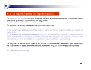 41
4.1.2 - Os seguros de perdas e os seguros de pessoas
Os seguros de perdas tem por finalidade reparar as consequências de um acontecimento
prejudicial que afecta o património dos segurados.
Os seguros de perdas subdividem-se em duas categorias:
Os seguros de coisas garantindo os bens pertencentes ao segurado (garantia directa do
património);
Os seguros de responsabilidades garantindo as perdas que o segurado pode causar aos
bens pertencentes a terceiros (garantia indirecta do património do segurado uma vez que
este último não tem que utilizar o seu património para satisfazer a prestação).
Os seguros de perdas estão sujeitos ao princípio indemnizatório, segundo o qual a prestação
do segurador não pode, em nenhum caso, exceder o prejuízo real sofrido pelo segurado.
os seguros sobre a vida.
 