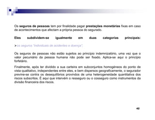 42
Os seguros de pessoas tem por finalidade pagar prestações monetárias fixas em caso
de acontecimentos que afectam a própria pessoa do segurado.
Eles subdividem-se igualmente em duas categorias principais:
os seguros “individuais de acidentes e doença”;
Os seguros de pessoas não estão sujeitos ao princípio indemnizatório, uma vez que o
valor pecuniário da pessoa humana não pode ser fixado. Aplica-se aqui o princípio
forfetário.
Finalmente, após ter dividido a sua carteira em subconjuntos homogéneos do ponto de
vista qualitativo, independentes entre eles, e bem dispersos geograficamente, o segurador
previne-se contra os desequilíbrios provindos de uma heterogeneidade quantitativa dos
riscos subscritos. É aqui que intervém o resseguro ou o cosseguro como instrumentos da
divisão financeira dos riscos.
 