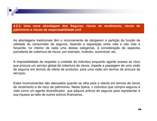44
4.2.3. Uma nova abordagem dos Seguros: riscos de rendimento, riscos de
património e riscos de responsabilidade civil
As abordagens tradicionais têm o inconveniente de obrigarem à partição da função de
utilidade do consumidor de seguros, fazendo a separação entre vida e não vida e
forçando, no interior de cada uma destas categorias, à consideração de aspectos
parcelares de cobertura de riscos, por exemplo, incêndio, automóvel, etc.
A impossibilidade de respeitar a unidade do indivíduo enquanto agente avesso ao risco
que procura um serviço global de cobertura de riscos, impede a passagem de uma visão
de seguros em termos de oferta de produtos, para uma visão em termos de procura de
serviços.
Estes inconvenientes são atenuados quando se olha para o cliente em termos de riscos
de rendimento e de risco de património. Nesta óptica, o indivíduo que compra seguros é
visto como um agente diversificador que adquire activos de seguros para representar a
sua riqueza ao lado de outros activos financeiros.
 