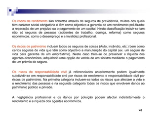 45
Os riscos de rendimento são cobertos através de seguros de previdência, muitos dos quais
têm carácter social obrigatório e têm como objectivo a garantia de um rendimento pré-fixado:
a reparação de um prejuízo ou o pagamento de um capital. Nesta classificação incluir-se-iam
não só seguros de pessoas (acidentes de trabalho, doença, reforma) como seguros
económicos, como o desemprego e a invalidez profissional.
Os riscos de património incluem todos os seguros de coisas (Auto, incêndio, etc.) bem como
certos seguros de vida que têm como objectivo a manutenção do capital (ex. um seguro de
vida para garantia de um empréstimo). Neste caso trata-se de preservar a riqueza dos
agentes económicos, adquirindo uma opção de venda de um sinistro mediante o pagamento
de um prémio de seguro.
Os riscos de responsabilidade civil já referenciados anteriormente podem igualmente
subdividir-se em responsabilidade civil por riscos de rendimento e responsabilidade civil por
riscos de património. Na primeira categoria incluem-se todos os riscos que afectam a vida e
o rendimento das pessoas e na segunda categoria todos os riscos que envolvem danos ao
património público e privado.
A negligência profissional e os danos por poluição podem afectar indistintamente o
rendimento e a riqueza dos agentes económicos.
 
