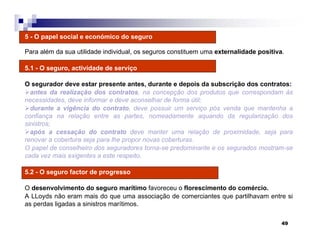 49
5 - O papel social e económico do seguro
Para além da sua utilidade individual, os seguros constituem uma externalidade positiva.
5.1 - O seguro, actividade de serviço
O segurador deve estar presente antes, durante e depois da subscrição dos contratos:
antes da realização dos contratos, na concepção dos produtos que correspondam às
necessidades, deve informar e deve aconselhar de forma útil;
durante a vigência do contrato, deve possuir um serviço pós venda que mantenha a
confiança na relação entre as partes, nomeadamente aquando da regularização dos
sinistros;
após a cessação do contrato deve manter uma relação de proximidade, seja para
renovar a cobertura seja para lhe propor novas coberturas.
O papel de conselheiro dos seguradores torna-se predominante e os segurados mostram-se
cada vez mais exigentes a este respeito.
5.2 - O seguro factor de progresso
O desenvolvimento do seguro marítimo favoreceu o florescimento do comércio.
A LLoyds não eram mais do que uma associação de comerciantes que partilhavam entre si
as perdas ligadas a sinistros marítimos.
 