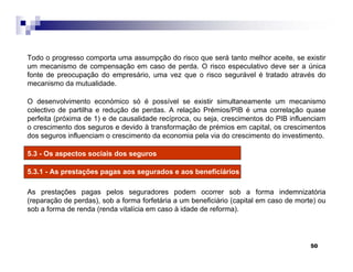 50
Todo o progresso comporta uma assumpção do risco que será tanto melhor aceite, se existir
um mecanismo de compensação em caso de perda. O risco especulativo deve ser a única
fonte de preocupação do empresário, uma vez que o risco segurável é tratado através do
mecanismo da mutualidade.
O desenvolvimento económico só é possível se existir simultaneamente um mecanismo
colectivo de partilha e redução de perdas. A relação Prémios/PIB é uma correlação quase
perfeita (próxima de 1) e de causalidade recíproca, ou seja, crescimentos do PIB influenciam
o crescimento dos seguros e devido à transformação de prémios em capital, os crescimentos
dos seguros influenciam o crescimento da economia pela via do crescimento do investimento.
5.3 - Os aspectos sociais dos seguros
5.3.1 - As prestações pagas aos segurados e aos beneficiários
As prestações pagas pelos seguradores podem ocorrer sob a forma indemnizatória
(reparação de perdas), sob a forma forfetária a um beneficiário (capital em caso de morte) ou
sob a forma de renda (renda vitalícia em caso à idade de reforma).
 