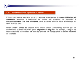 51
5.3.2 - As indemnizações liquidadas às vítimas
Existem ramos onde o carácter social do seguro é indesmentível: Responsabilidade Civil
Automóvel destinada a indemnizar as vítimas dos acidentes de automóvel e
Responsabilidade Civil das Empresas pelos acidentes sofridos pelos assalariados ao
serviço da Empresa.
Porém certos ramos de carácter mais privado (riscos particulares) acabam por ser
socializados quando assumidos pelas empresas de seguros, por exemplo, o seguro de
responsabilidade civil incêndio em bens de terceiros em consequência de sinistro nos bens
do segurado.
 