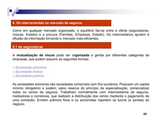 52
6. Os intervenientes no mercado de seguros
Como em qualquer mercado organizado, o equilíbrio faz-se entre a oferta (seguradoras,
mútuas, Estado) e a procura (Famílias, Empresas, Estado). Os intermediários ajudam à
difusão da informação tornando o mercado mais eficientes.
6.1 As seguradoras
A mutualização de riscos pode ser organizada e gerida por diferentes categorias de
empresas, que podem assumir as seguintes formas:
Sociedade anónima
Sociedade mútua
Sociedade pública
As sociedades anónimas são sociedades comerciais com fins lucrativos. Possuem um capital
mínimo obrigatório e podem, salvo reserva do princípio da especialização, comercializar
todos os ramos de seguros. Trabalham normalmente com intermediários de seguros,
mediadores e corretores, que realizam a distribuição dos ramos mediante o pagamento de
uma comissão. Emitem prémios fixos e os accionistas repartem os lucros (e perdas) do
negócio.
 